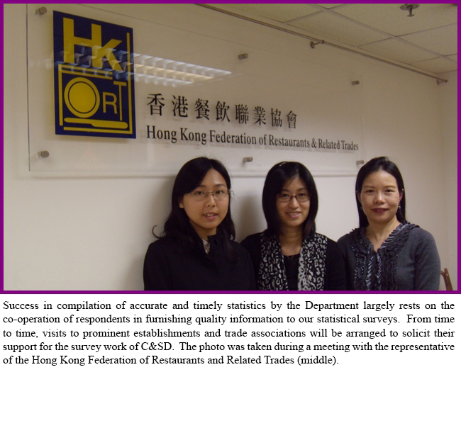 Success in compilation of accurate and timely statistics by the Department largely rests on the co-operation of respondents in furnishing quality information to our statistical surveys.  From time to time, visits to prominent establishments and trade associations will be arranged to solicit their support for the survey work of C&SD.  The photo was taken during a meeting with the representative of the Hong Kong Federation of Restaurants and Related Trades (middle).