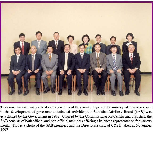 To ensure that the data needs of various sectors of the community could be suitably taken into account in the development of government statistical activities, the Statistics Advisory Board (SAB) was established by the Government in 1972.  Chaired by the Commissioner for Census and Statistics, the SAB consists of both official and non-official members offering a balanced representation for various fronts.  This is a photo of the SAB members and the Directorate staff of C&SD taken in November 1997.