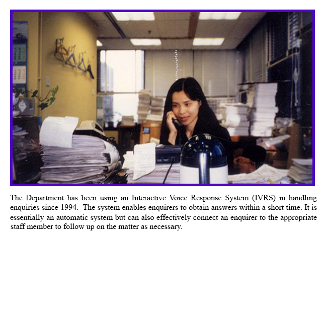 The Department has been using an Interactive Voice Response System (IVRS) in handling enquiries since 1994.  The system enables enquirers to obtain answers within a short time. It is essentially an automatic system but can also effectively connect an enquirer to the appropriate staff member to follow up on the matter as necessary.